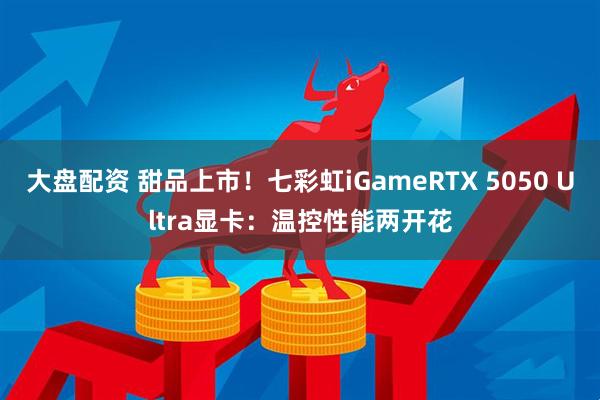 大盘配资 甜品上市！七彩虹iGameRTX 5050 Ultra显卡：温控性能两开花