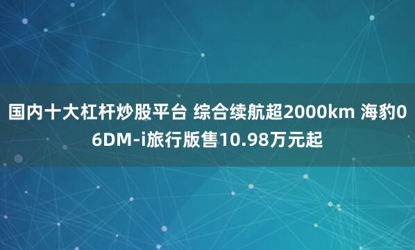 国内十大杠杆炒股平台 综合续航超2000km 海豹06DM-i旅行版售10.98万元起