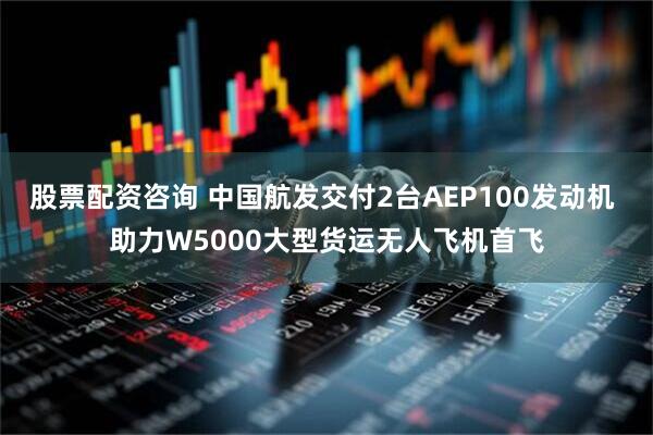 股票配资咨询 中国航发交付2台AEP100发动机 助力W5000大型货运无人飞机首飞