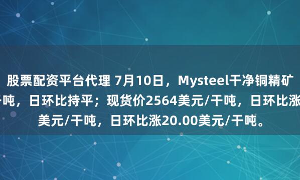 股票配资平台代理 7月10日，Mysteel干净铜精矿TC-43.33美元/干吨，日环比持平；现货价2564美元/干吨，日环比涨20.00美元/干吨。