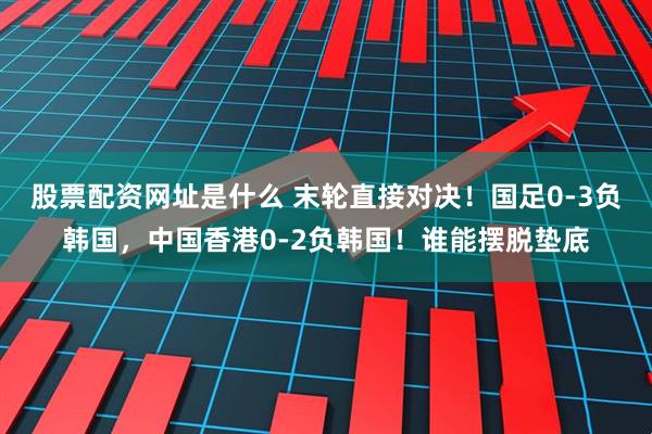 股票配资网址是什么 末轮直接对决！国足0-3负韩国，中国香港0-2负韩国！谁能摆脱垫底