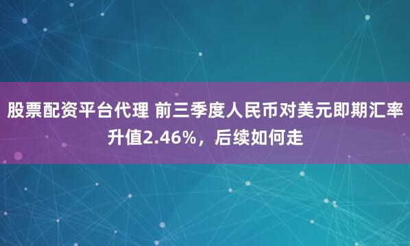 股票配资平台代理 前三季度人民币对美元即期汇率升值2.46%，后续如何走