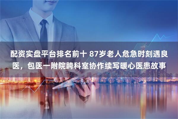 配资实盘平台排名前十 87岁老人危急时刻遇良医，包医一附院跨科室协作续写暖心医患故事