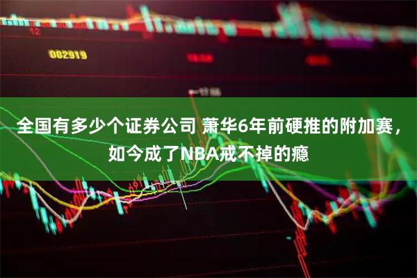 全国有多少个证券公司 萧华6年前硬推的附加赛，如今成了NBA戒不掉的瘾