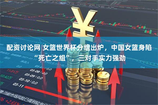 配资讨论网 女篮世界杯分组出炉，中国女篮身陷“死亡之组”，三对手实力强劲