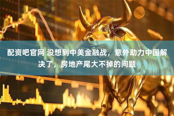 配资吧官网 没想到中美金融战，意外助力中国解决了，房地产尾大不掉的问题