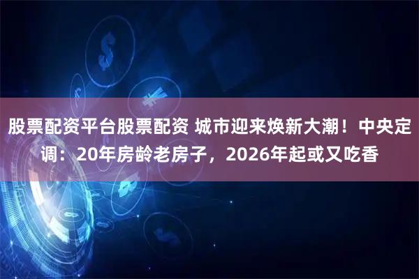 股票配资平台股票配资 城市迎来焕新大潮！中央定调：20年房龄老房子，2026年起或又吃香