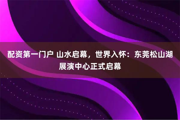配资第一门户 山水启幕，世界入怀：东莞松山湖展演中心正式启幕