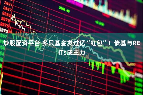炒股配资平台 多只基金发过亿“红包”！债基与REITs成主力