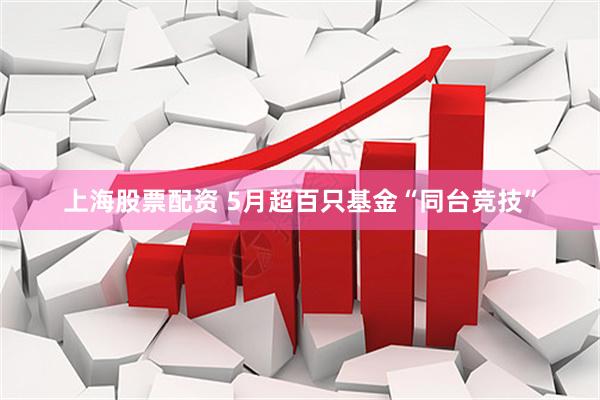 上海股票配资 5月超百只基金“同台竞技”