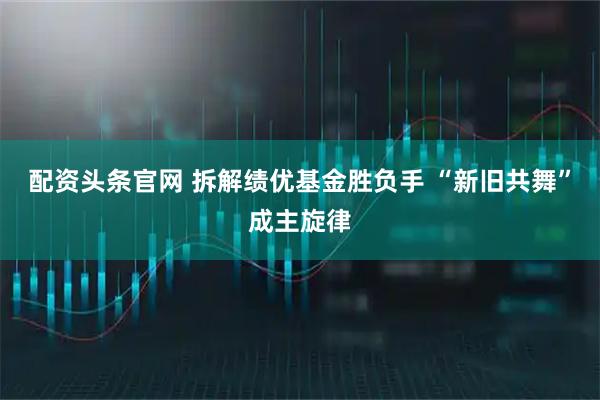 配资头条官网 拆解绩优基金胜负手 “新旧共舞”成主旋律