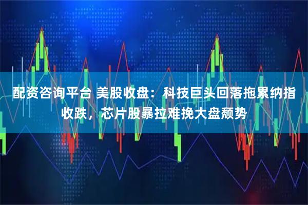 配资咨询平台 美股收盘：科技巨头回落拖累纳指收跌，芯片股暴拉难挽大盘颓势