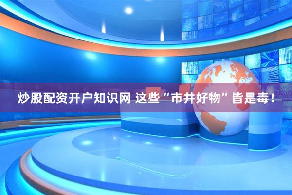 炒股配资开户知识网 这些“市井好物”皆是毒！